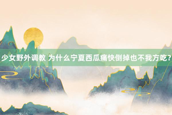 少女野外调教 为什么宁夏西瓜痛快倒掉也不我方吃?